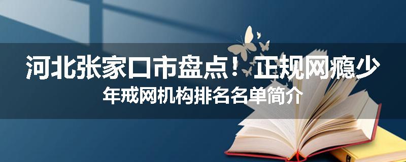河北张家口市盘点！正规网瘾少年戒网机构排名名单简介