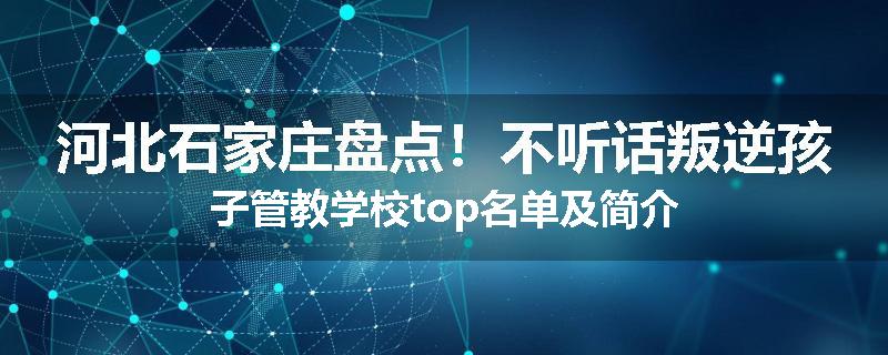 河北石家庄盘点！不听话叛逆孩子管教学校top名单及简介