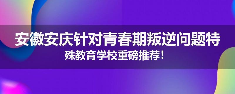 安徽安庆针对青春期叛逆问题特殊教育学校重磅推荐！
