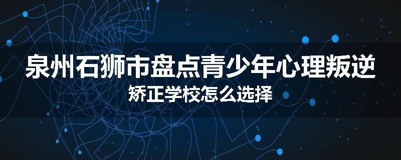 泉州石狮市盘点青少年心理叛逆矫正学校怎么选择