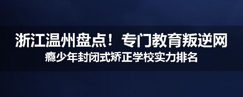 浙江温州盘点！专门教育叛逆网瘾少年封闭式矫正学校实力排名