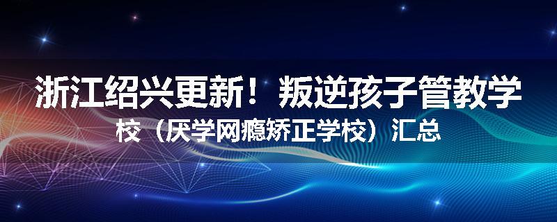 浙江绍兴更新！叛逆孩子管教学校（厌学网瘾矫正学校）汇总