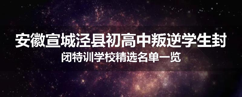 安徽宣城泾县初高中叛逆学生封闭特训学校精选名单一览