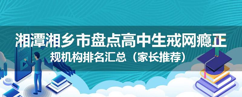 湘潭湘乡市盘点高中生戒网瘾正规机构排名汇总（家长推荐）