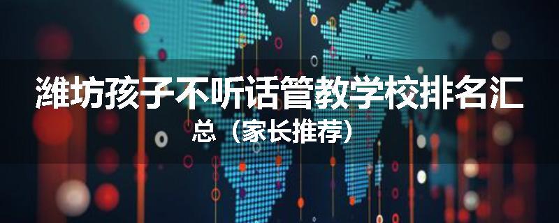潍坊孩子不听话管教学校排名汇总（家长推荐）