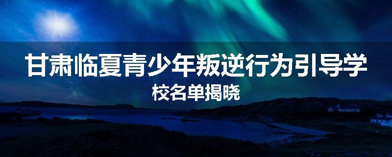 甘肃临夏青少年叛逆行为引导学校名单揭晓