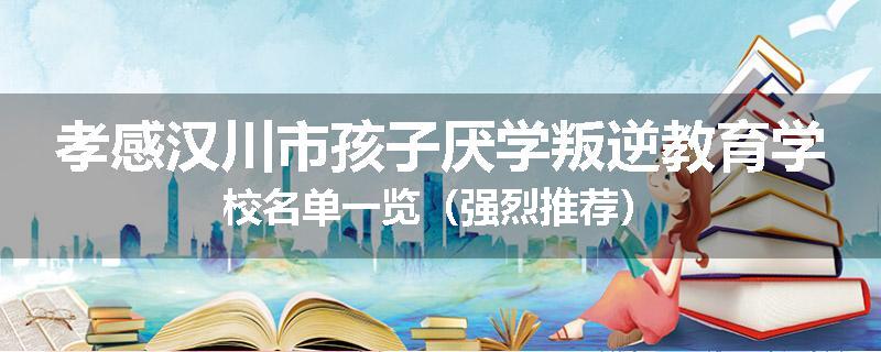 孝感汉川市孩子厌学叛逆教育学校名单一览（强烈推荐）