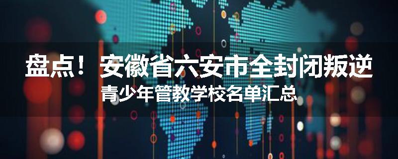 盘点！安徽省六安市全封闭叛逆青少年管教学校名单汇总