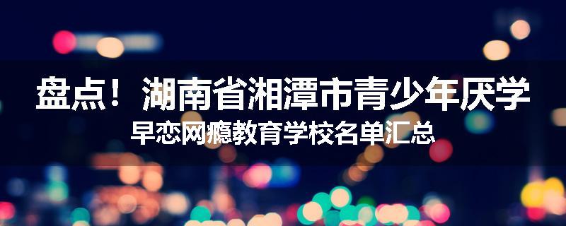 盘点！湖南省湘潭市青少年厌学早恋网瘾教育学校名单汇总