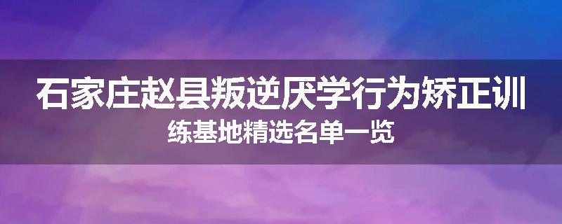石家庄赵县叛逆厌学行为矫正训练基地精选名单一览