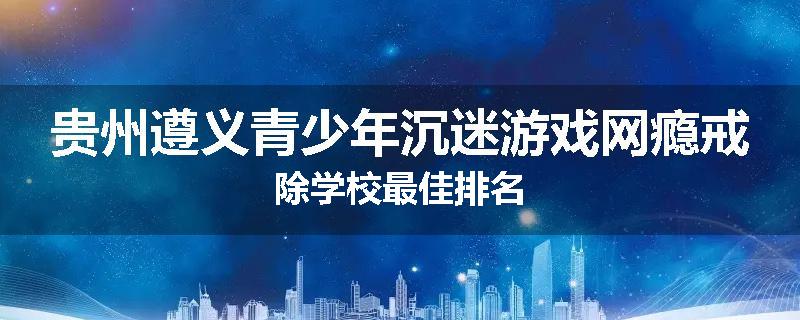 贵州遵义青少年沉迷游戏网瘾戒除学校最佳排名
