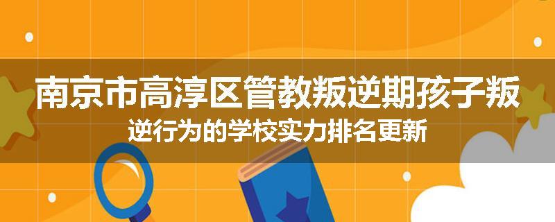 南京市高淳区管教叛逆期孩子叛逆行为的学校实力排名更新