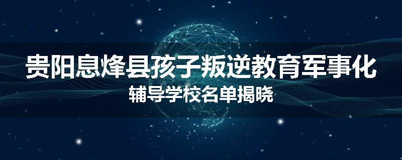贵阳息烽县孩子叛逆教育军事化辅导学校名单揭晓