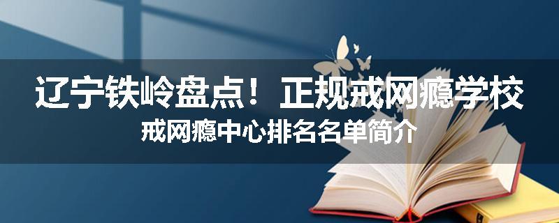 辽宁铁岭盘点！正规戒网瘾学校戒网瘾中心排名名单简介