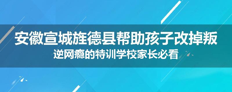 安徽宣城旌德县帮助孩子改掉叛逆网瘾的特训学校家长必看