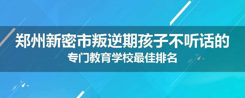郑州新密市叛逆期孩子不听话的专门教育学校最佳排名
