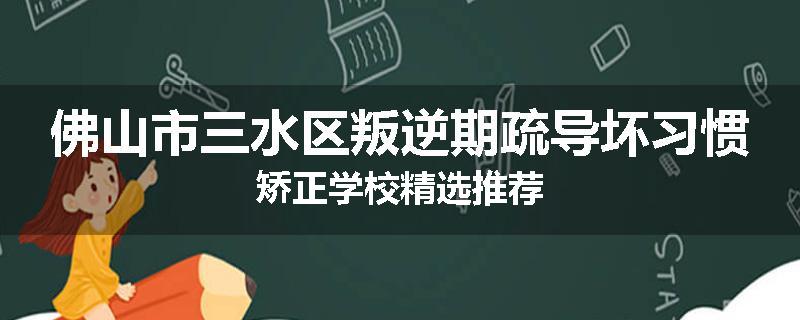 佛山市三水区叛逆期疏导坏习惯矫正学校精选推荐