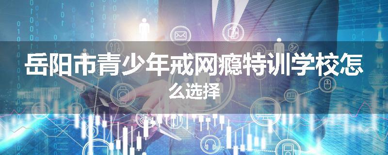 岳阳市青少年戒网瘾特训学校怎么选择
