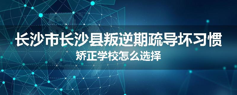 长沙市长沙县叛逆期疏导坏习惯矫正学校怎么选择