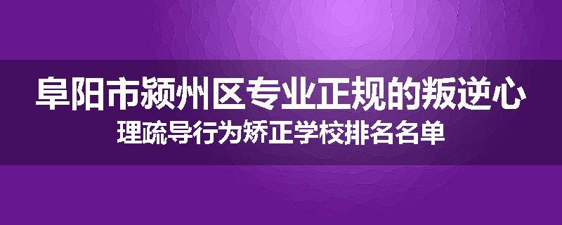 阜阳市颍州区专业正规的叛逆心理疏导行为矫正学校排名名单