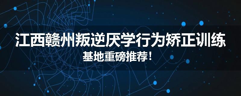 江西赣州叛逆厌学行为矫正训练基地重磅推荐！