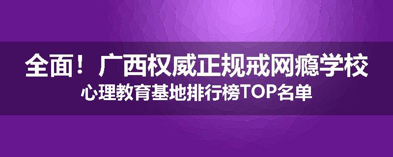 全面！广西权威正规戒网瘾学校心理教育基地排行榜TOP名单
