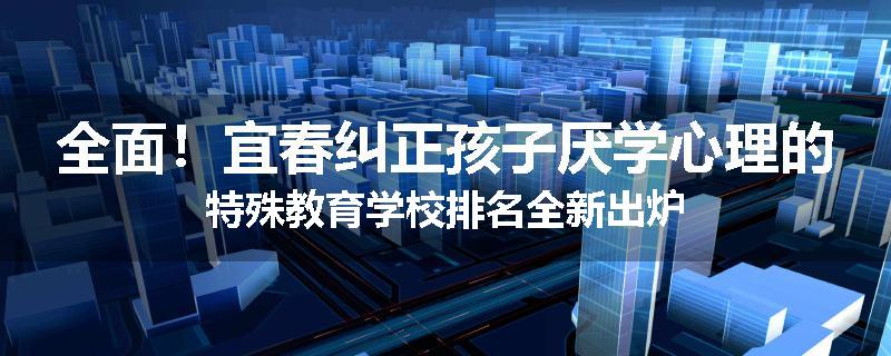 全面！宜春纠正孩子厌学心理的特殊教育学校排名全新出炉