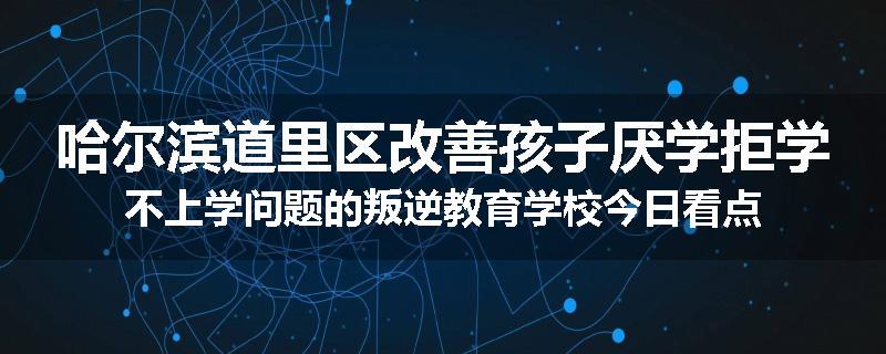 哈尔滨道里区改善孩子厌学拒学不上学问题的叛逆教育学校今日看点