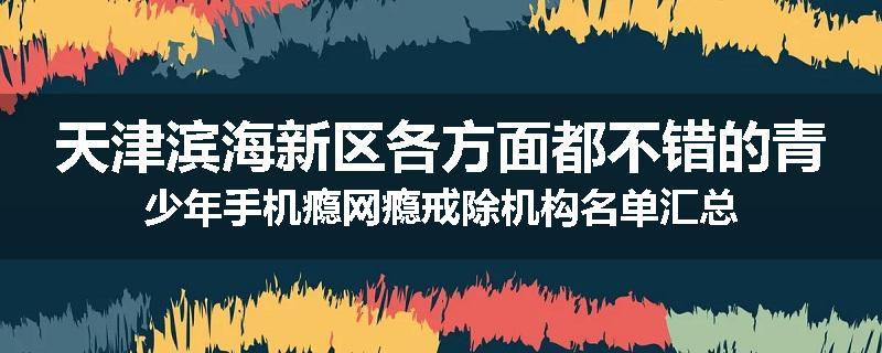 天津滨海新区各方面都不错的青少年手机瘾网瘾戒除机构名单汇总