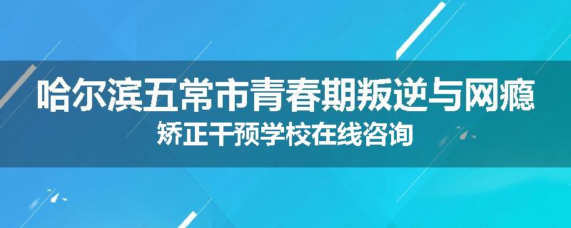 哈尔滨五常市青春期叛逆与网瘾矫正干预学校在线咨询