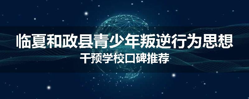 临夏和政县青少年叛逆行为思想干预学校口碑推荐