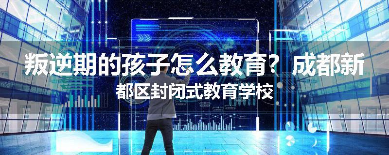 叛逆期的孩子怎么教育？成都新都区封闭式教育学校