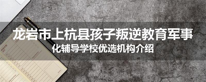 龙岩市上杭县孩子叛逆教育军事化辅导学校优选机构介绍