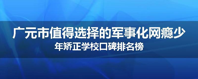 广元市值得选择的军事化网瘾少年矫正学校口碑排名榜