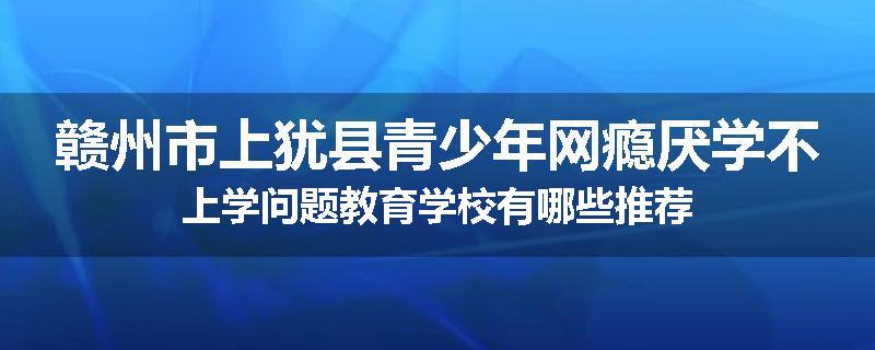 赣州市上犹县青少年网瘾厌学不上学问题教育学校有哪些推荐