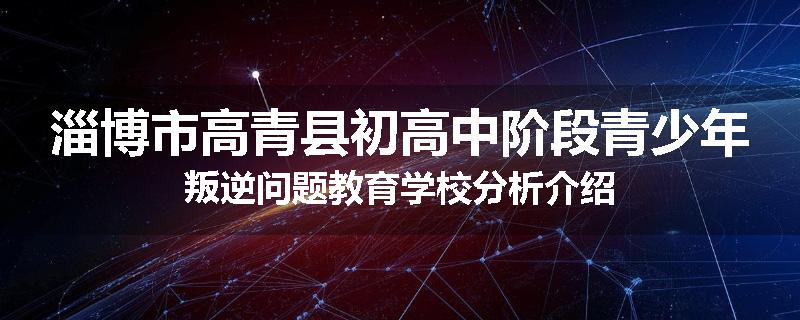 淄博市高青县初高中阶段青少年叛逆问题教育学校分析介绍