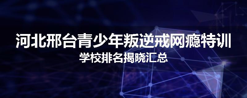 河北邢台青少年叛逆戒网瘾特训学校排名揭晓汇总