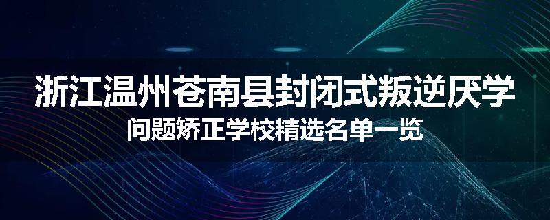 浙江温州苍南县封闭式叛逆厌学问题矫正学校精选名单一览