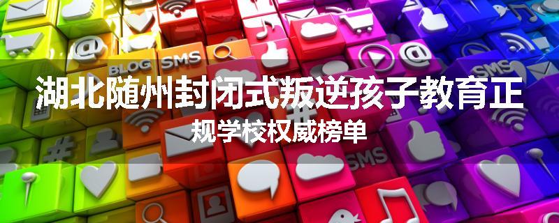 湖北随州封闭式叛逆孩子教育正规学校权威榜单