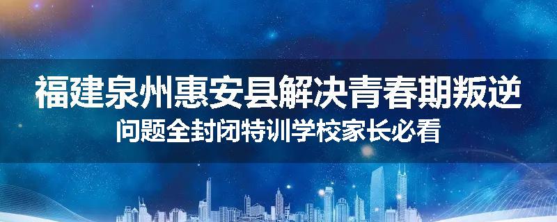 福建泉州惠安县解决青春期叛逆问题全封闭特训学校家长必看