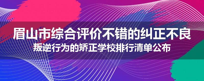 眉山市综合评价不错的纠正不良叛逆行为的矫正学校排行清单公布