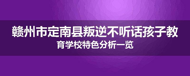 赣州市定南县叛逆不听话孩子教育学校特色分析一览