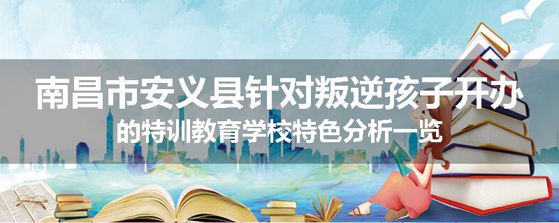 南昌市安义县针对叛逆孩子开办的特训教育学校特色分析一览