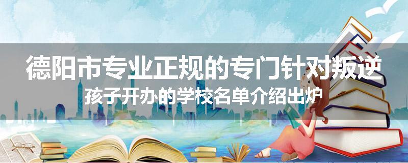 德阳市专业正规的专门针对叛逆孩子开办的学校名单介绍出炉