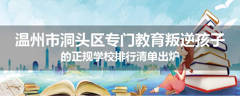 温州市洞头区专门教育叛逆孩子的正规学校排行清单出炉