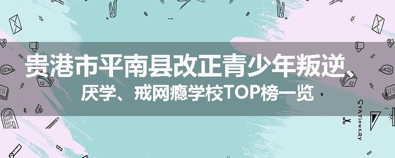 贵港市平南县改正青少年叛逆、厌学、戒网瘾学校TOP榜一览