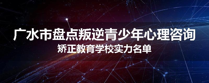 广水市盘点叛逆青少年心理咨询矫正教育学校实力名单