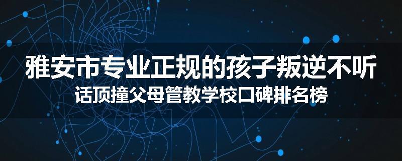 雅安市专业正规的孩子叛逆不听话顶撞父母管教学校口碑排名榜