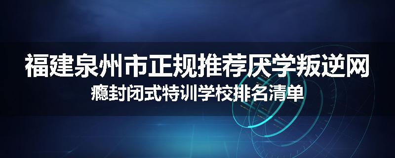 福建泉州市正规推荐厌学叛逆网瘾封闭式特训学校排名清单