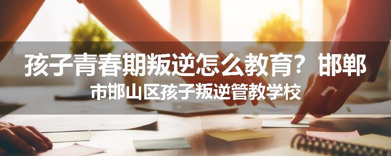 孩子青春期叛逆怎么教育？邯郸市邯山区孩子叛逆管教学校
